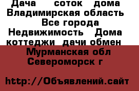 Дача 8,5 соток.2 дома. Владимирская область. - Все города Недвижимость » Дома, коттеджи, дачи обмен   . Мурманская обл.,Североморск г.